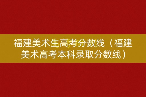 福建美术生高考分数线（福建美术高考本科录取分数线）