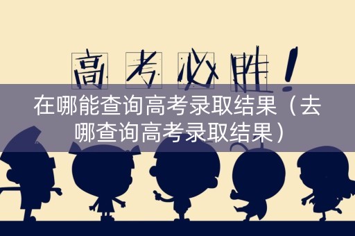 在哪能查询高考录取结果（去哪查询高考录取结果）