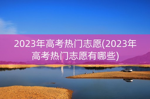 2023年高考热门志愿(2023年高考热门志愿有哪些)