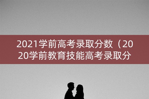 2021学前高考录取分数（2020学前教育技能高考录取分数线）