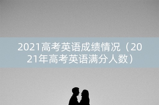 2021高考英语成绩情况（2021年高考英语满分人数）