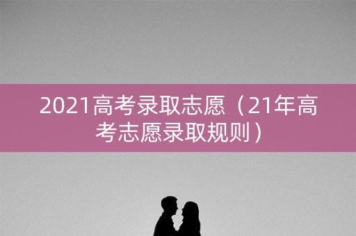 2021高考录取志愿（21年高考志愿录取规则）