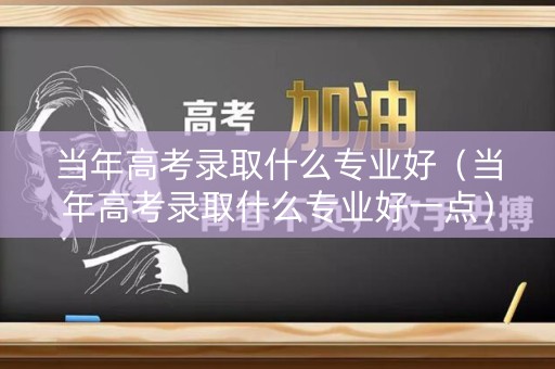 当年高考录取什么专业好（当年高考录取什么专业好一点）