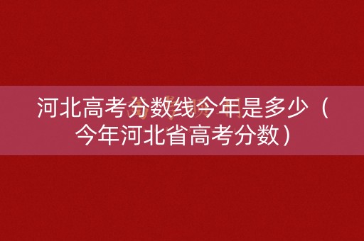 河北高考分数线今年是多少（今年河北省高考分数）
