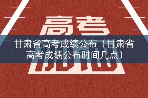 甘肃省高考成绩公布（甘肃省高考成绩公布时间几点）