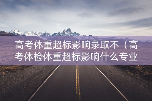 高考体重超标影响录取不（高考体检体重超标影响什么专业）