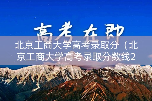 北京工商大学高考录取分（北京工商大学高考录取分数线2022）