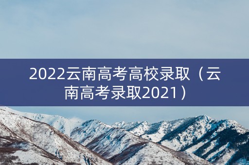 2022云南高考高校录取（云南高考录取2021）