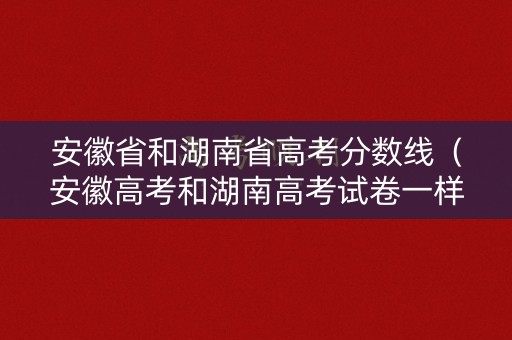 安徽省和湖南省高考分数线（安徽高考和湖南高考试卷一样吗）