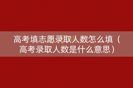 高考填志愿录取人数怎么填（高考录取人数是什么意思）