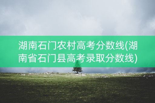 湖南石门农村高考分数线(湖南省石门县高考录取分数线)