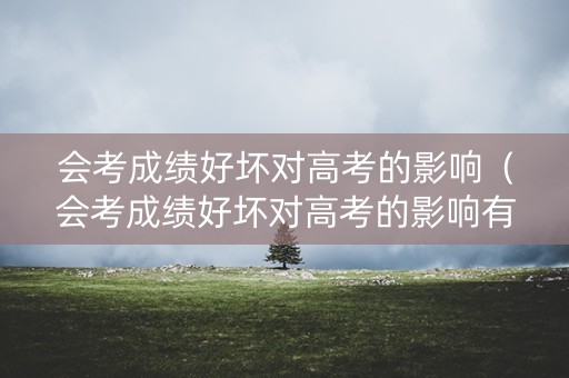 会考成绩好坏对高考的影响（会考成绩好坏对高考的影响有哪些）