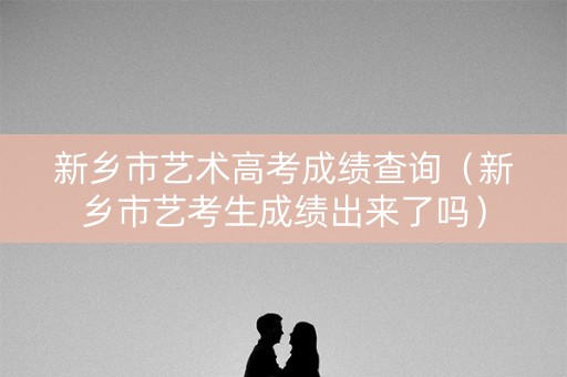 新乡市艺术高考成绩查询（新乡市艺考生成绩出来了吗）