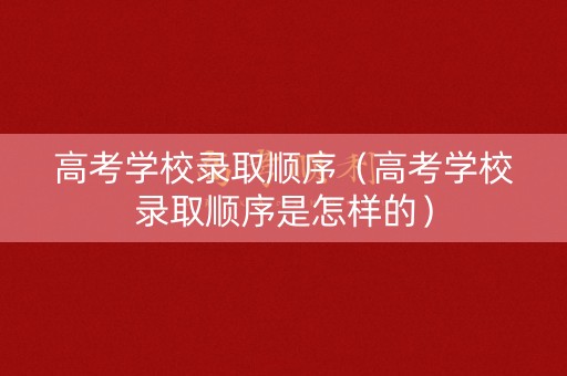 高考学校录取顺序（高考学校录取顺序是怎样的）