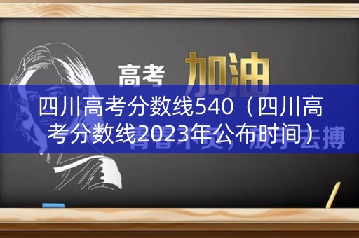 四川高考分数线540（四川高考分数线2023年公布时间）