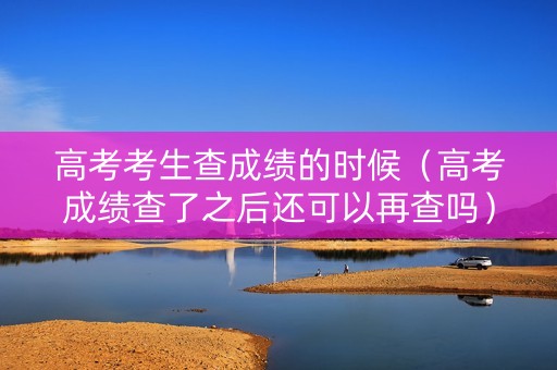 高考考生查成绩的时候（高考成绩查了之后还可以再查吗）