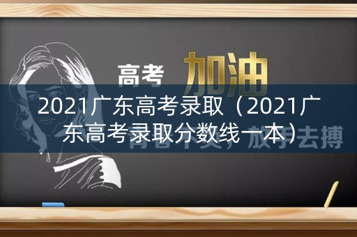 2021广东高考录取（2021广东高考录取分数线一本）