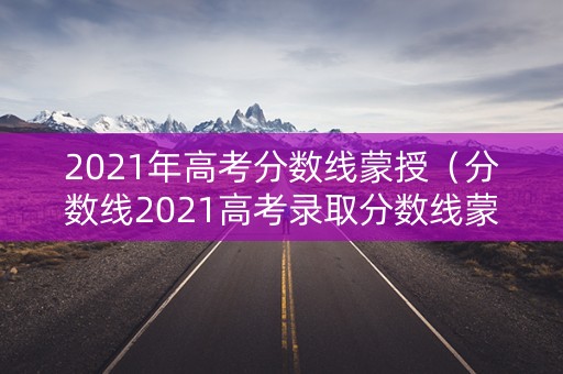 2021年高考分数线蒙授（分数线2021高考录取分数线蒙授）