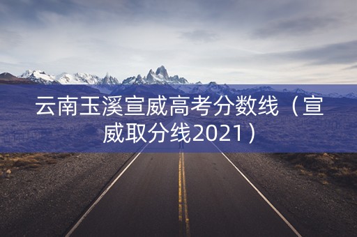 云南玉溪宣威高考分数线（宣威取分线2021）