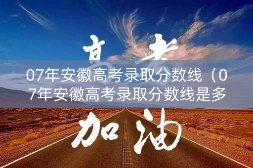 07年安徽高考录取分数线（07年安徽高考录取分数线是多少）