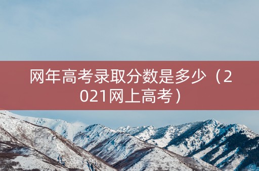 网年高考录取分数是多少（2021网上高考）