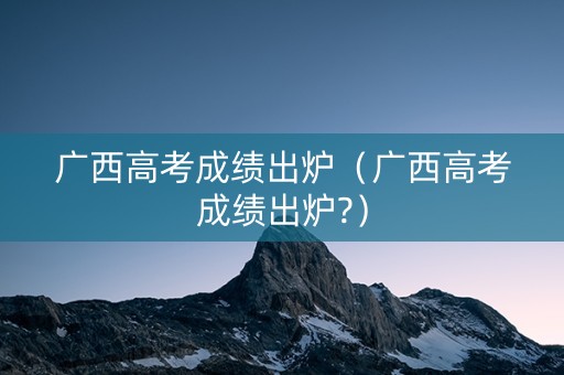 广西高考成绩出炉（广西高考成绩出炉?）