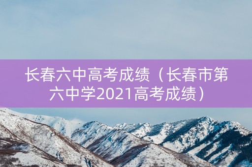 长春六中高考成绩（长春市第六中学2021高考成绩）