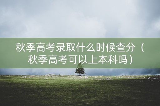 秋季高考录取什么时候查分（秋季高考可以上本科吗）