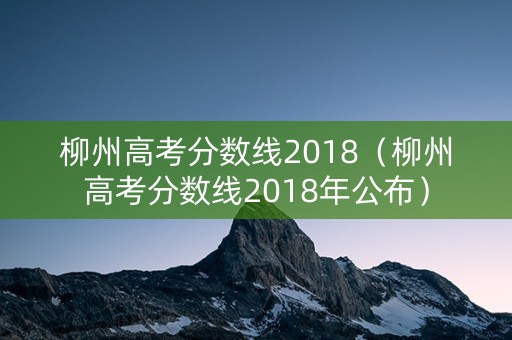 柳州高考分数线2018（柳州高考分数线2018年公布）