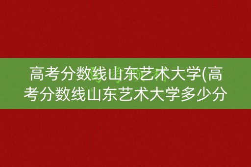 高考分数线山东艺术大学(高考分数线山东艺术大学多少分)