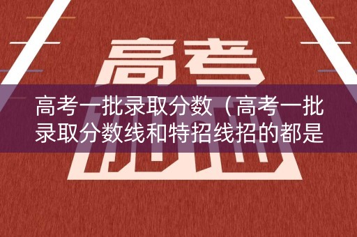 高考一批录取分数（高考一批录取分数线和特招线招的都是啥水平的学生）