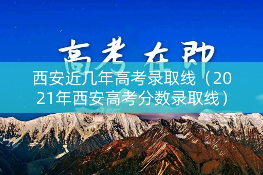 西安近几年高考录取线（2021年西安高考分数录取线）