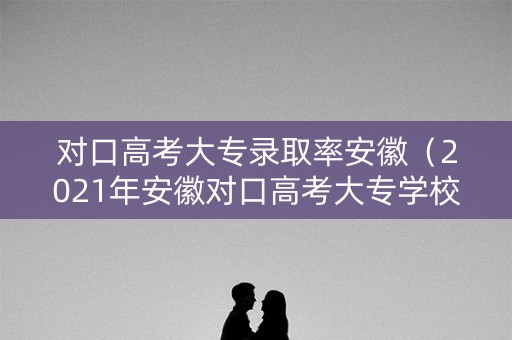 对口高考大专录取率安徽（2021年安徽对口高考大专学校）