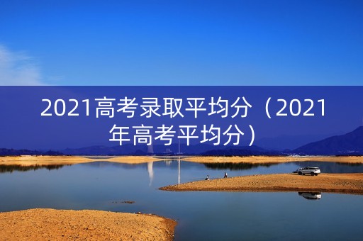 2021高考录取平均分（2021年高考平均分）