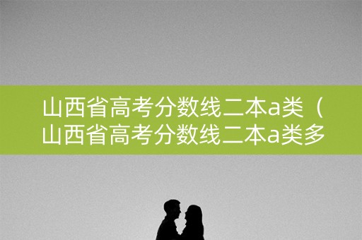 山西省高考分数线二本a类（山西省高考分数线二本a类多少分）