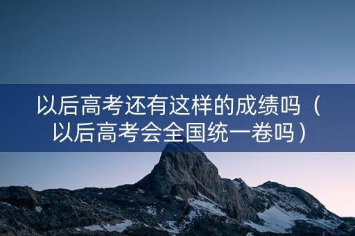 以后高考还有这样的成绩吗（以后高考会全国统一卷吗）