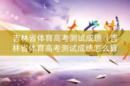 吉林省体育高考测试成绩（吉林省体育高考测试成绩怎么算）