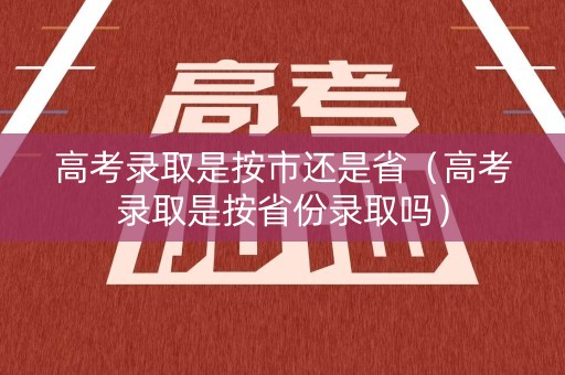 高考录取是按市还是省（高考录取是按省份录取吗）