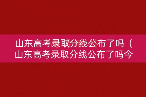 山东高考录取分线公布了吗（山东高考录取分线公布了吗今年）