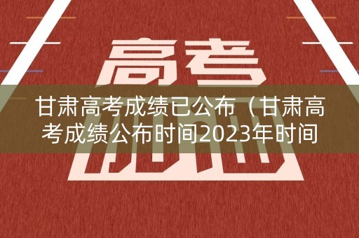 甘肃高考成绩已公布（甘肃高考成绩公布时间2023年时间表）