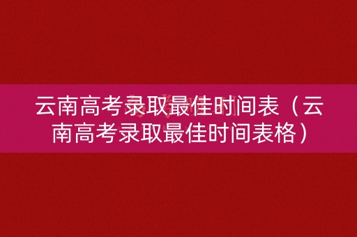 云南高考录取最佳时间表（云南高考录取最佳时间表格）