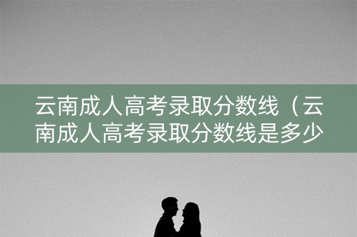 云南成人高考录取分数线（云南成人高考录取分数线是多少2022）