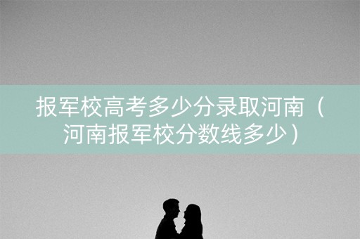 报军校高考多少分录取河南（河南报军校分数线多少）