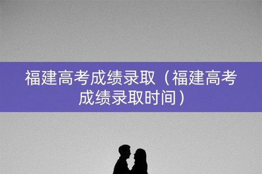 福建高考成绩录取（福建高考成绩录取时间）