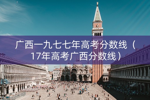 广西一九七七年高考分数线（17年高考广西分数线）