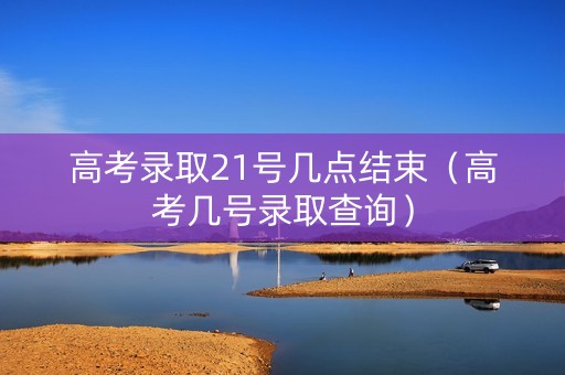 高考录取21号几点结束（高考几号录取查询）