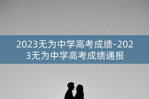 2023无为中学高考成绩-2023无为中学高考成绩通报