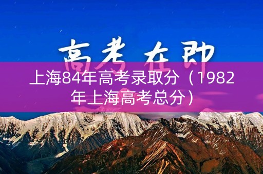 上海84年高考录取分（1982年上海高考总分）