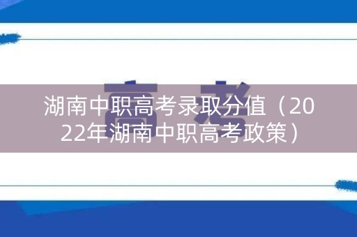 湖南中职高考录取分值（2022年湖南中职高考政策）
