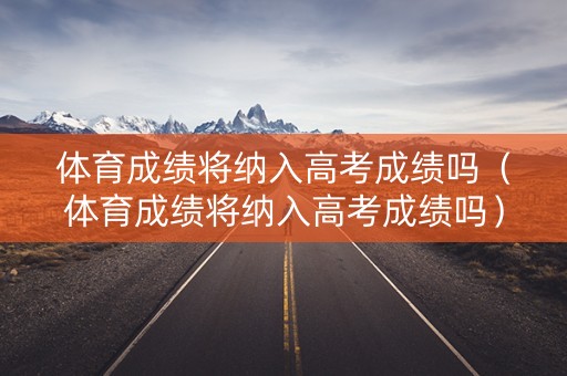 体育成绩将纳入高考成绩吗（体育成绩将纳入高考成绩吗）